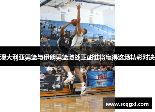 澳大利亚男篮与伊朗男篮激战正酣谁将赢得这场精彩对决